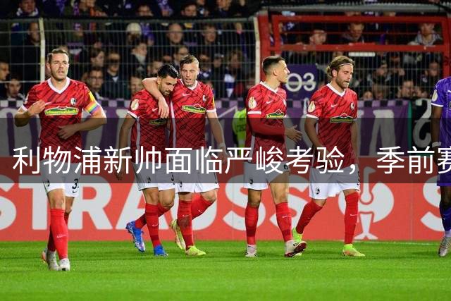 利物浦新帅面临严峻考验，季前赛暴露球队短板需紧急补强